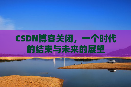 CSDN博客关闭，一个时代的结束与未来的展望